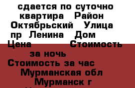 сдается по суточно квартира › Район ­ Октябрьский › Улица ­ пр. Ленина › Дом ­ 84 › Цена ­ 1 500 › Стоимость за ночь ­ 1 500 › Стоимость за час ­ 500 - Мурманская обл., Мурманск г. Недвижимость » Квартиры аренда посуточно   . Мурманская обл.